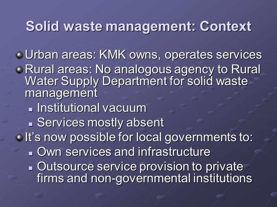 Solid waste management: Context Urban areas: KMK owns, operates services Rural areas: No analogous agency to Rural Water Supply Department for solid waste management Institutional vacuum Institutional vacuum Services mostly absent Services mostly absent Its now possible for local governments to: Own services and infrastructure Own services and infrastructure Outsource service provision to private firms and non-governmental institutions Outsource service provision to private firms and non-governmental institutions