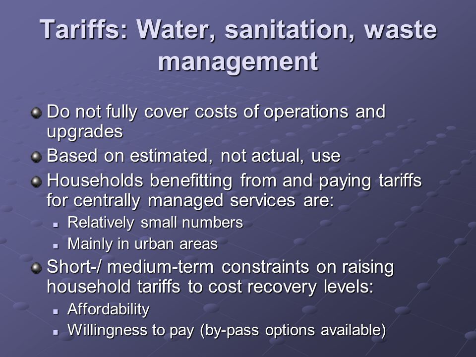 Tariffs: Water, sanitation, waste management Do not fully cover costs of operations and upgrades Based on estimated, not actual, use Households benefitting from and paying tariffs for centrally managed services are: Relatively small numbers Relatively small numbers Mainly in urban areas Mainly in urban areas Short-/ medium-term constraints on raising household tariffs to cost recovery levels: Affordability Affordability Willingness to pay (by-pass options available) Willingness to pay (by-pass options available)