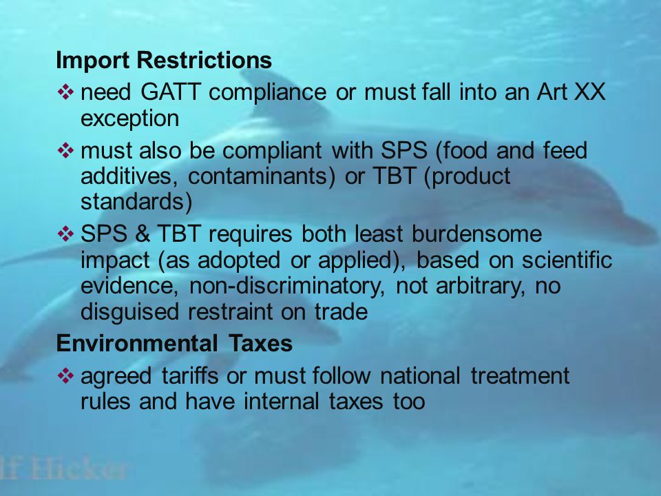Import Restrictions need GATT compliance or must fall into an Art XX exception must also be compliant with SPS (food and feed additives, contaminants) or TBT (product standards) SPS & TBT requires both least burdensome impact (as adopted or applied), based on scientific evidence, non-discriminatory, not arbitrary, no disguised restraint on trade Environmental Taxes agreed tariffs or must follow national treatment rules and have internal taxes too