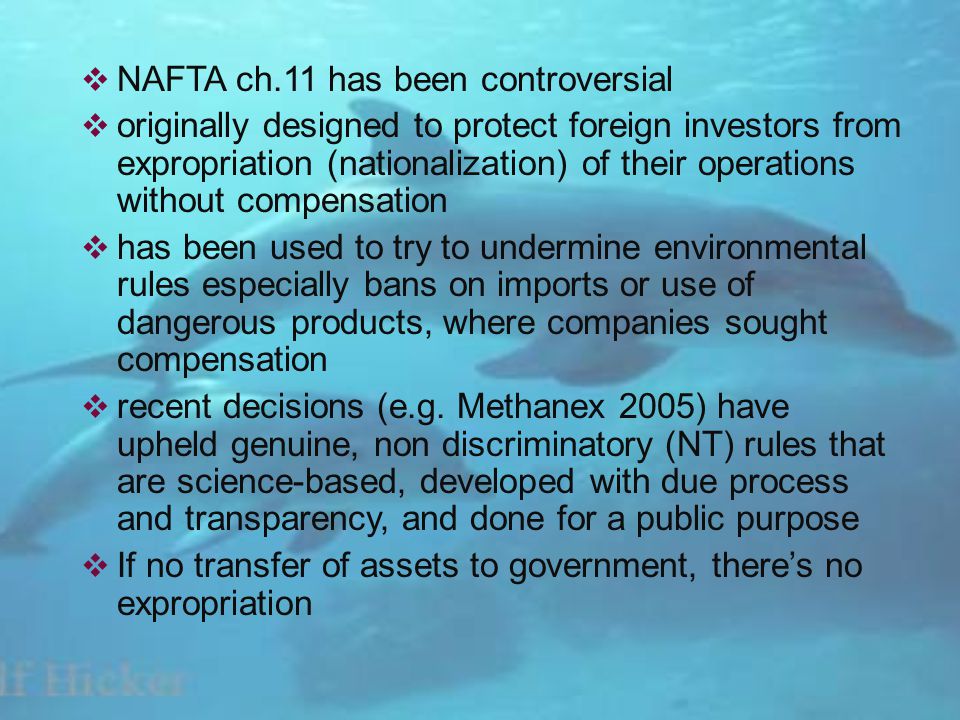 NAFTA ch.11 has been controversial originally designed to protect foreign investors from expropriation (nationalization) of their operations without compensation has been used to try to undermine environmental rules especially bans on imports or use of dangerous products, where companies sought compensation recent decisions (e.g.