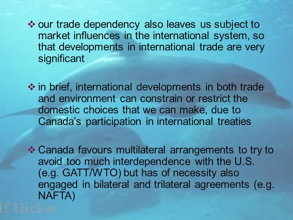 our trade dependency also leaves us subject to market influences in the international system, so that developments in international trade are very significant in brief, international developments in both trade and environment can constrain or restrict the domestic choices that we can make, due to Canadas participation in international treaties Canada favours multilateral arrangements to try to avoid too much interdependence with the U.S.