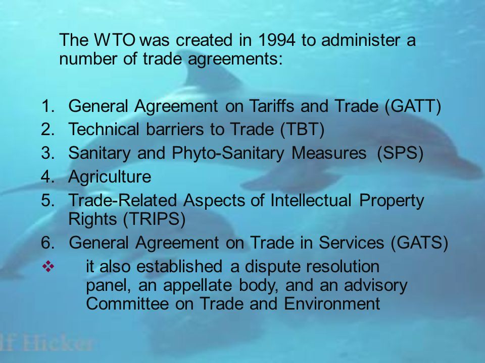 The WTO was created in 1994 to administer a number of trade agreements: 1.General Agreement on Tariffs and Trade (GATT) 2.Technical barriers to Trade (TBT) 3.Sanitary and Phyto-Sanitary Measures (SPS) 4.Agriculture 5.Trade-Related Aspects of Intellectual Property Rights (TRIPS) 6.