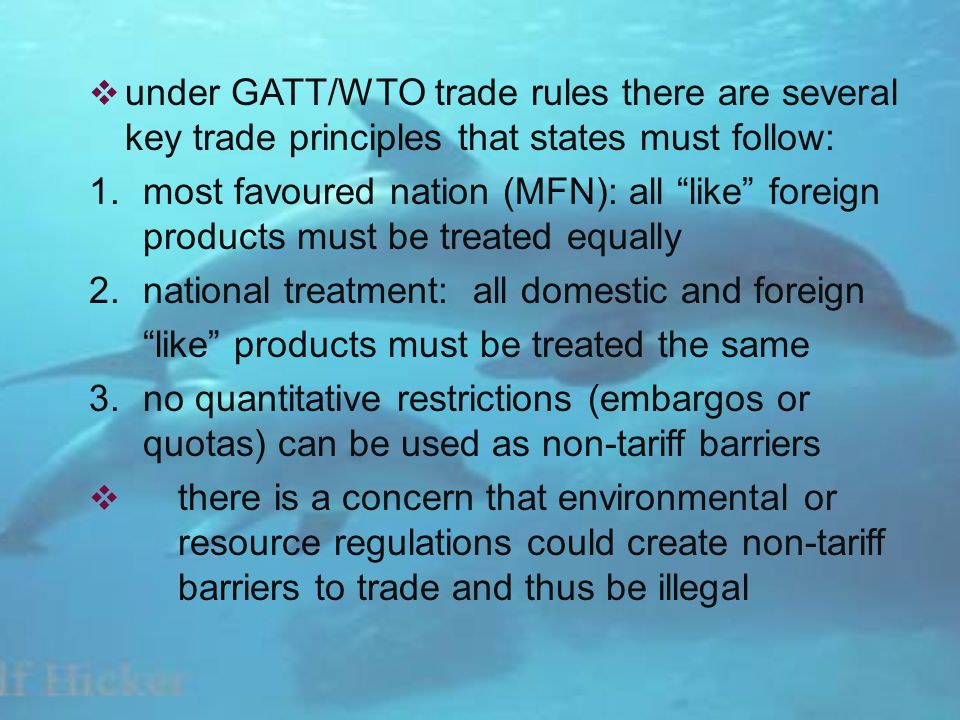 under GATT/WTO trade rules there are several key trade principles that states must follow: 1.most favoured nation (MFN): all like foreign products must be treated equally 2.national treatment: all domestic and foreign like products must be treated the same 3.no quantitative restrictions (embargos or quotas) can be used as non-tariff barriers there is a concern that environmental or resource regulations could create non-tariff barriers to trade and thus be illegal