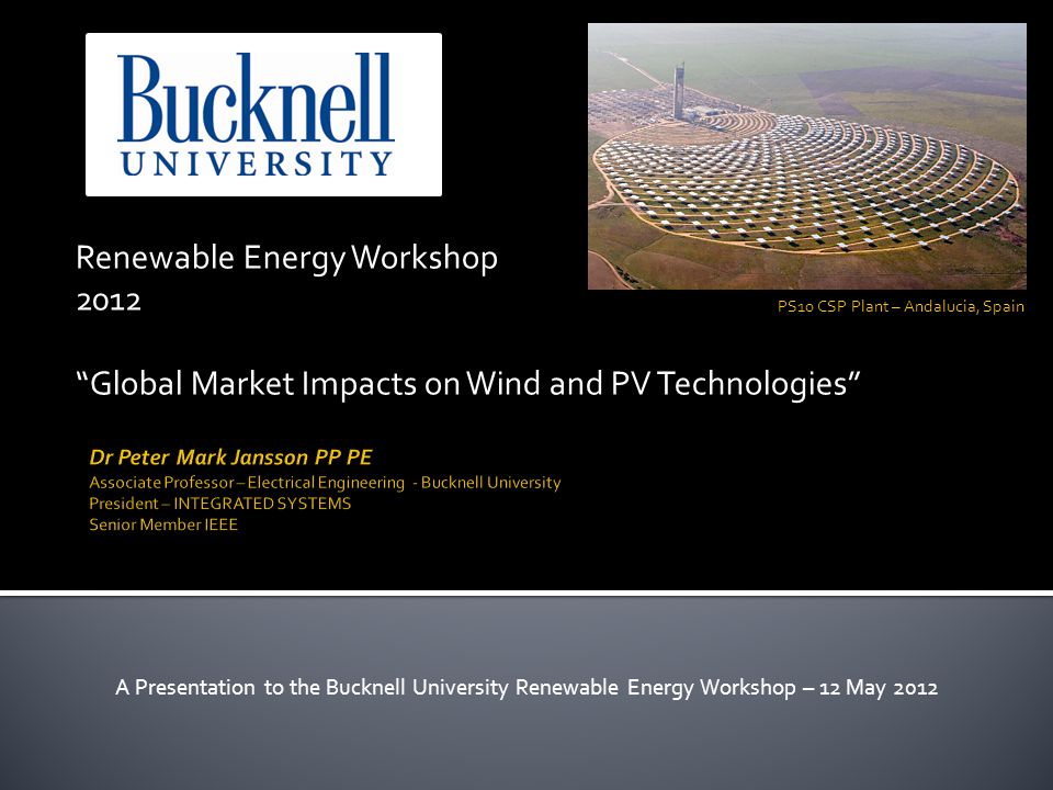 Renewable Energy Workshop 2012 Global Market Impacts on Wind and PV Technologies A Presentation to the Bucknell University Renewable Energy Workshop – 12 May 2012 PS10 CSP Plant – Andalucia, Spain