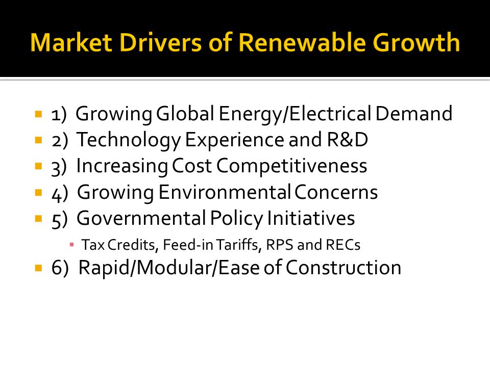 1) Growing Global Energy/Electrical Demand 2) Technology Experience and R&D 3) Increasing Cost Competitiveness 4) Growing Environmental Concerns 5) Governmental Policy Initiatives Tax Credits, Feed-in Tariffs, RPS and RECs 6) Rapid/Modular/Ease of Construction