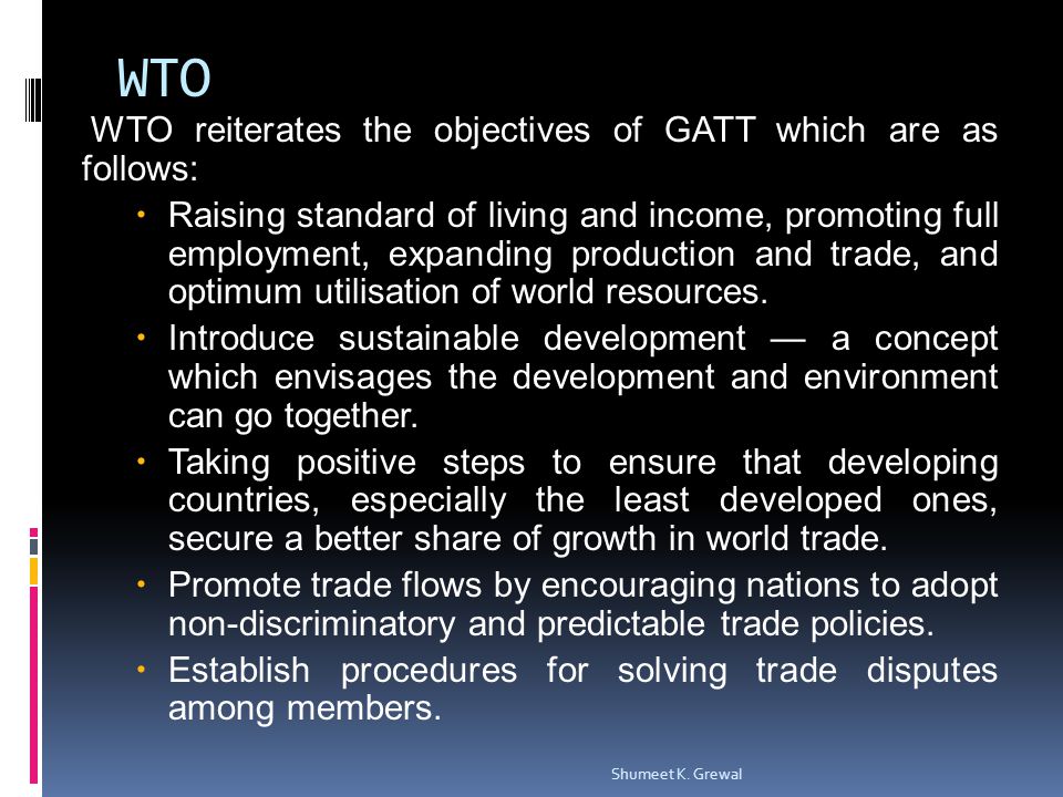 WTO WTO reiterates the objectives of GATT which are as follows: Raising standard of living and income, promoting full employment, expanding production and trade, and optimum utilisation of world resources.