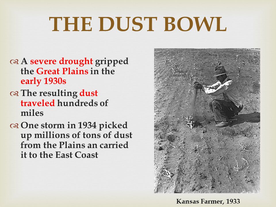 THE DUST BOWL A severe drought gripped the Great Plains in the early 1930s The resulting dust traveled hundreds of miles One storm in 1934 picked up millions of tons of dust from the Plains an carried it to the East Coast Kansas Farmer, 1933