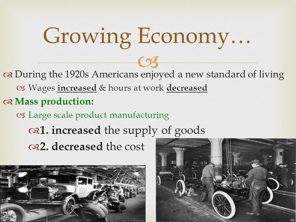 Growing Economy… During the 1920s Americans enjoyed a new standard of living Wages increased & hours at work decreased Mass production: Large scale product manufacturing 1.