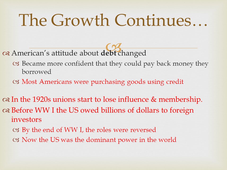 The Growth Continues… Americans attitude about debt changed Became more confident that they could pay back money they borrowed Most Americans were purchasing goods using credit In the 1920s unions start to lose influence & membership.