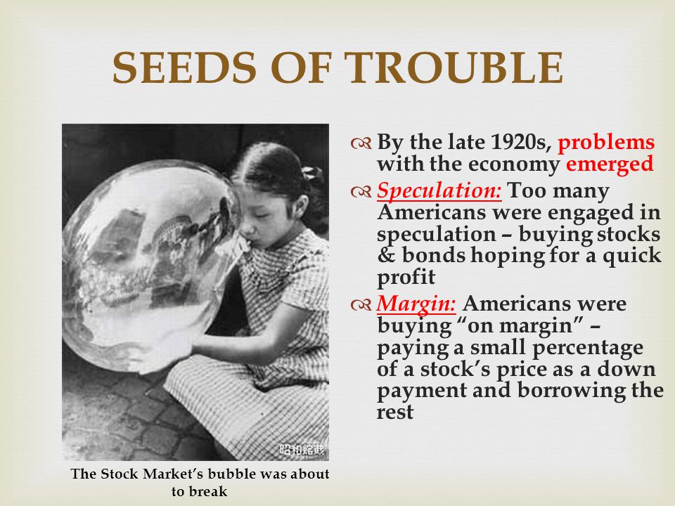 SEEDS OF TROUBLE By the late 1920s, problems with the economy emerged Speculation: Too many Americans were engaged in speculation – buying stocks & bonds hoping for a quick profit Margin: Americans were buying on margin – paying a small percentage of a stocks price as a down payment and borrowing the rest The Stock Markets bubble was about to break