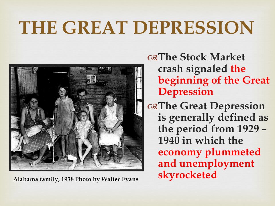 THE GREAT DEPRESSION The Stock Market crash signaled the beginning of the Great Depression The Great Depression is generally defined as the period from 1929 – 1940 in which the economy plummeted and unemployment skyrocketed Alabama family, 1938 Photo by Walter Evans