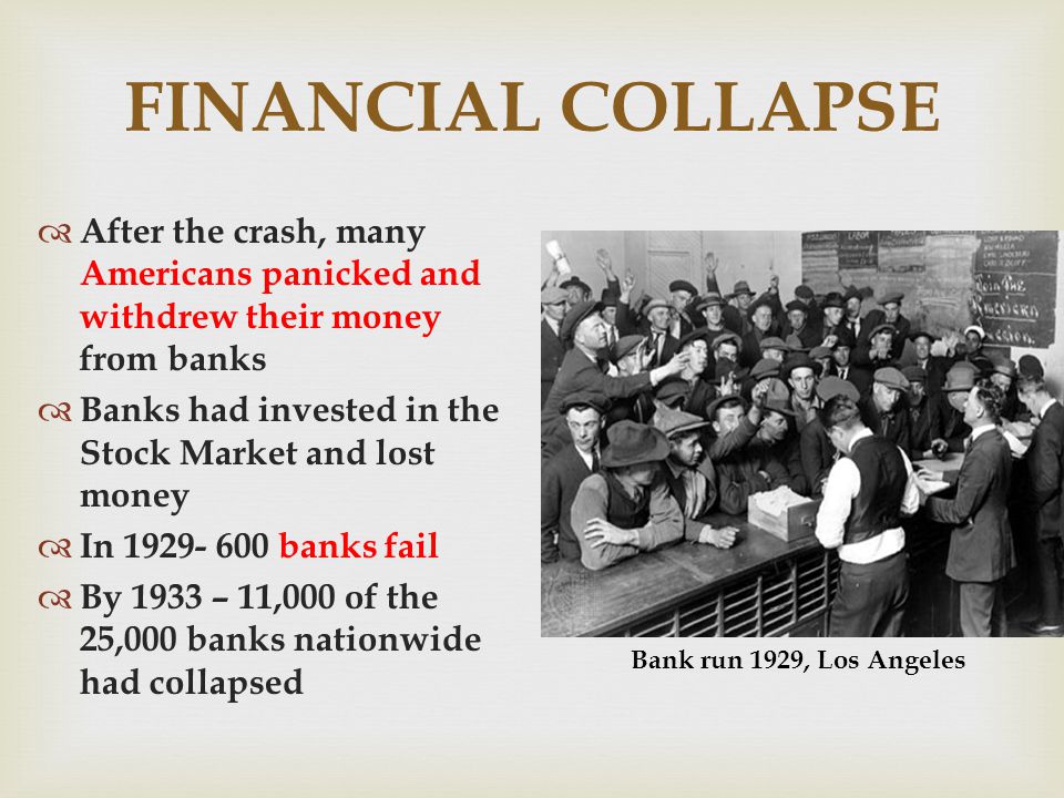 FINANCIAL COLLAPSE After the crash, many Americans panicked and withdrew their money from banks Banks had invested in the Stock Market and lost money In banks fail By 1933 – 11,000 of the 25,000 banks nationwide had collapsed Bank run 1929, Los Angeles