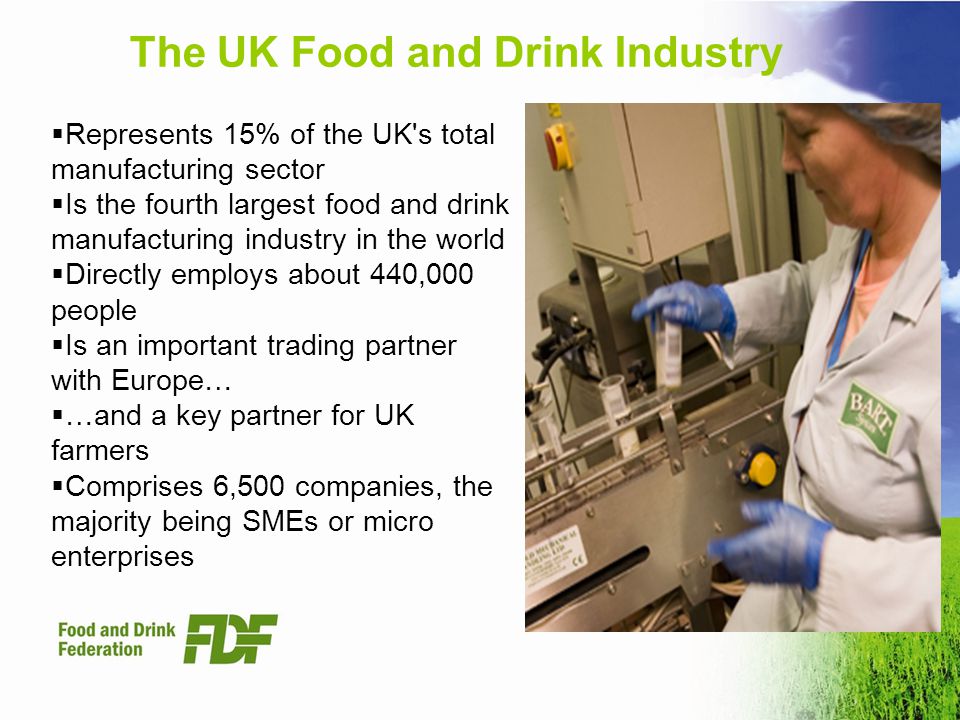 The UK Food and Drink Industry Represents 15% of the UK s total manufacturing sector Is the fourth largest food and drink manufacturing industry in the world Directly employs about 440,000 people Is an important trading partner with Europe… …and a key partner for UK farmers Comprises 6,500 companies, the majority being SMEs or micro enterprises