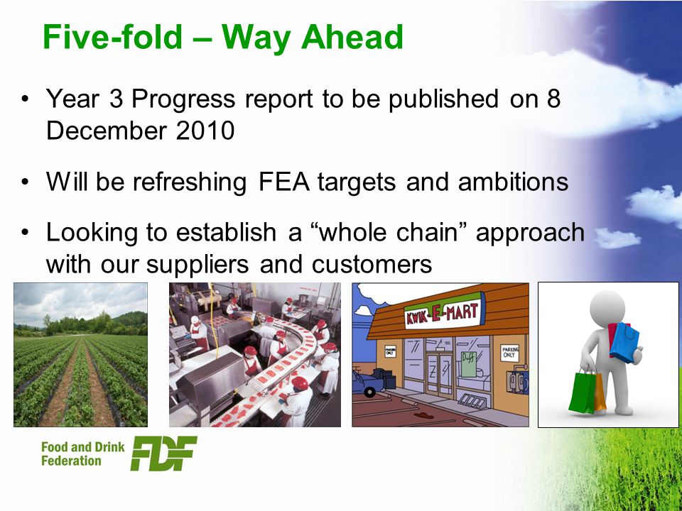 Five-fold – Way Ahead Year 3 Progress report to be published on 8 December 2010 Will be refreshing FEA targets and ambitions Looking to establish a whole chain approach with our suppliers and customers