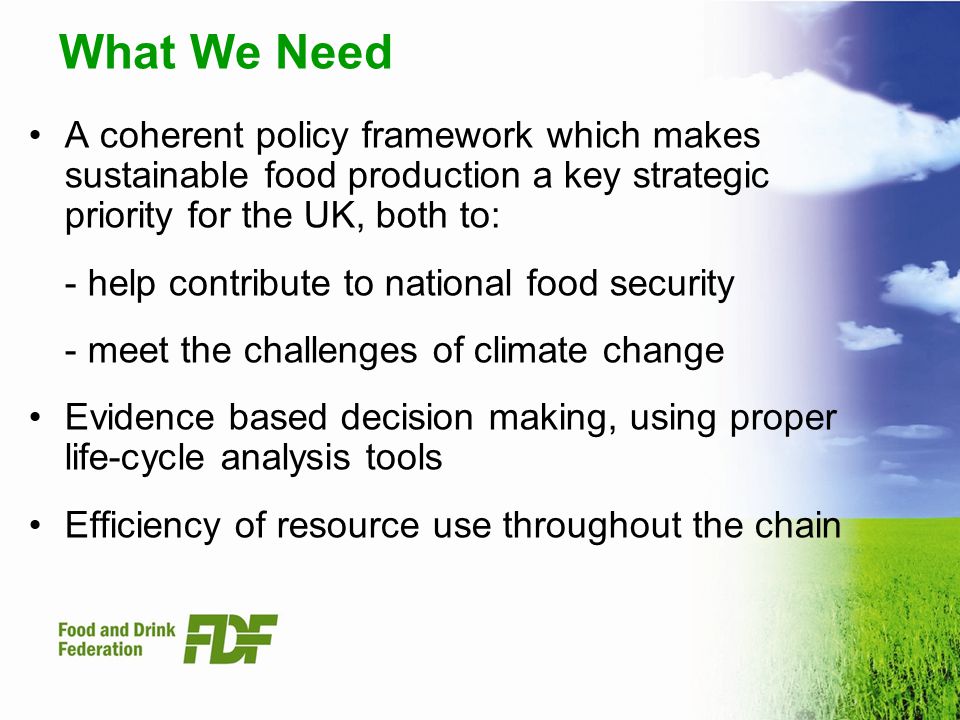 What We Need A coherent policy framework which makes sustainable food production a key strategic priority for the UK, both to: - help contribute to national food security - meet the challenges of climate change Evidence based decision making, using proper life-cycle analysis tools Efficiency of resource use throughout the chain