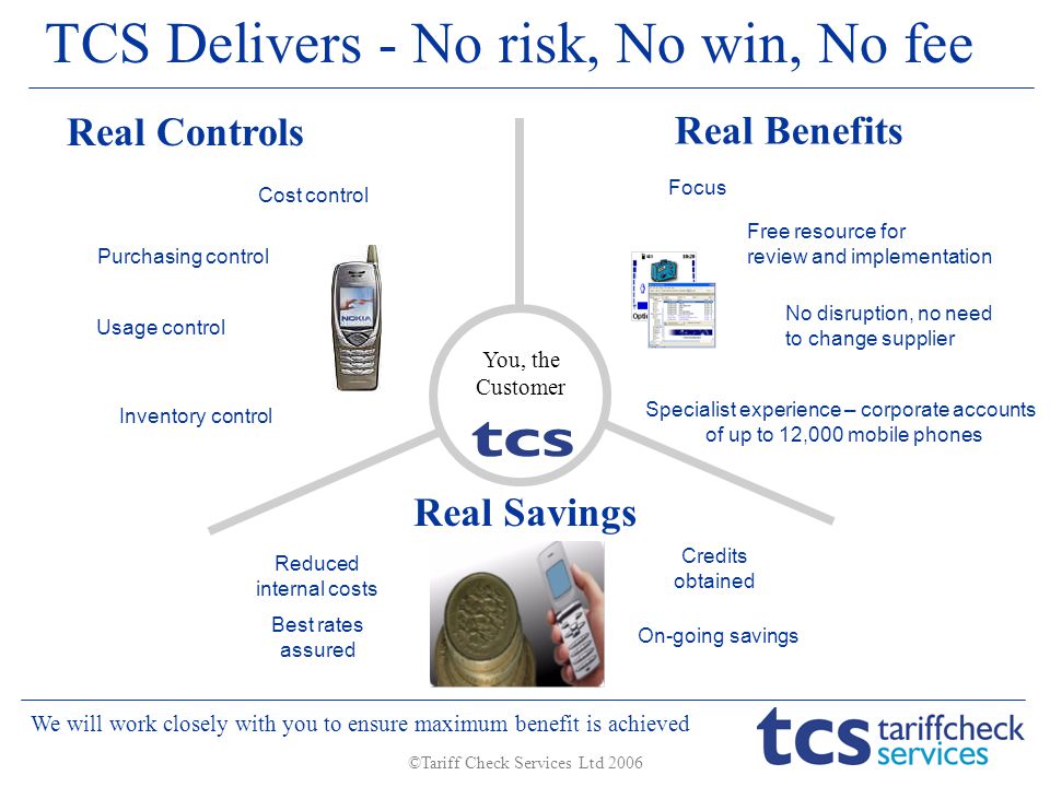 ©Tariff Check Services Ltd 2006 Cost control Purchasing control Usage control Inventory control On-going savings Credits obtained No disruption, no need to change supplier Free resource for review and implementation Focus TCS Delivers - No risk, No win, No fee Best rates assured Reduced internal costs Real Controls Real Benefits Real Savings We will work closely with you to ensure maximum benefit is achieved Specialist experience – corporate accounts of up to 12,000 mobile phones You, the Customer