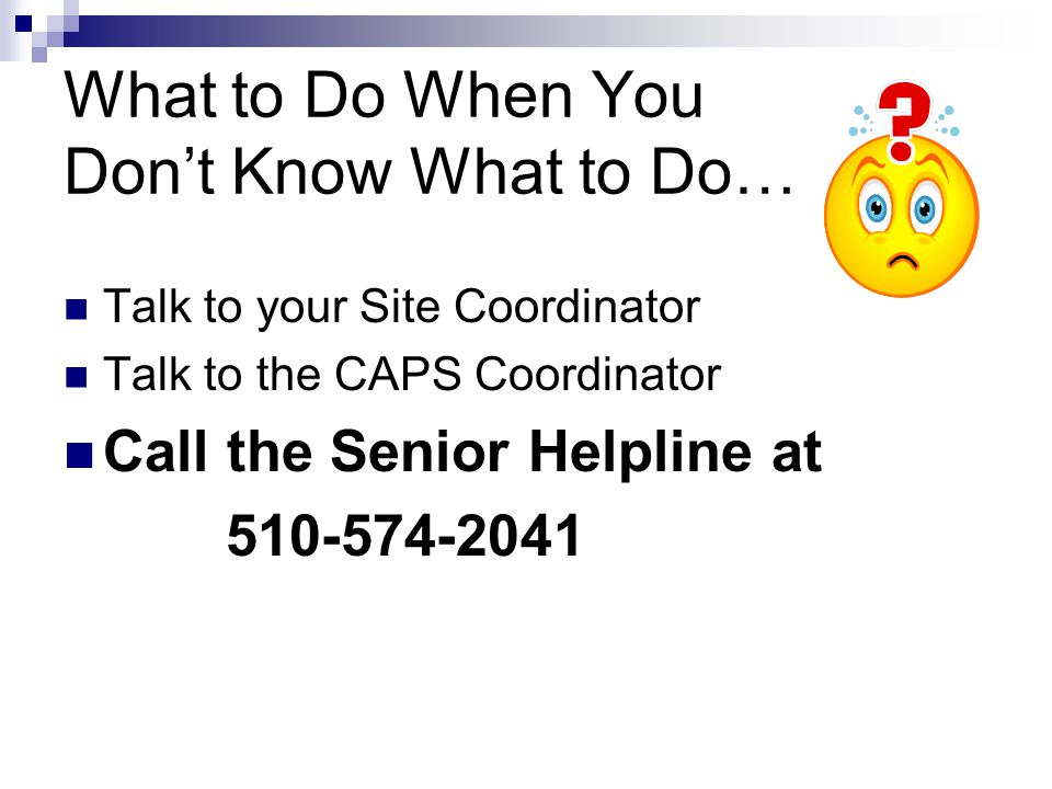 What to Do When You Dont Know What to Do… Talk to your Site Coordinator Talk to the CAPS Coordinator Call the Senior Helpline at