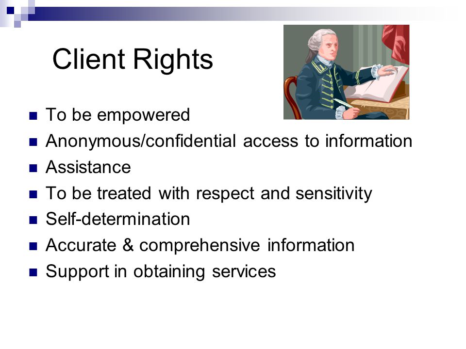 Client Rights To be empowered Anonymous/confidential access to information Assistance To be treated with respect and sensitivity Self-determination Accurate & comprehensive information Support in obtaining services