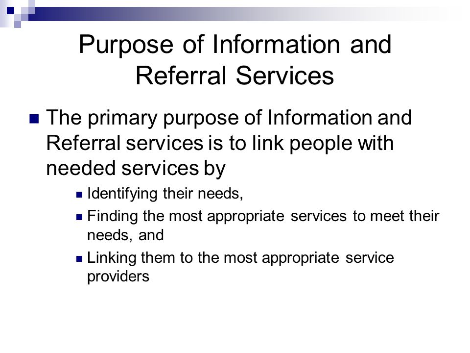 Purpose of Information and Referral Services The primary purpose of Information and Referral services is to link people with needed services by Identifying their needs, Finding the most appropriate services to meet their needs, and Linking them to the most appropriate service providers