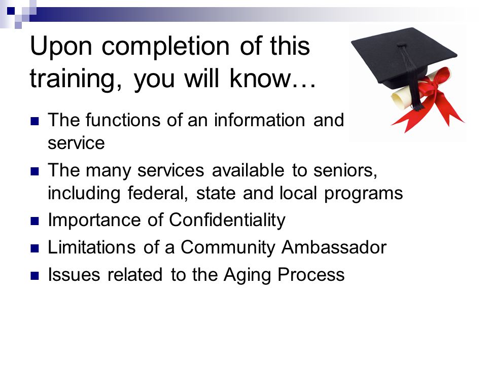 Upon completion of this training, you will know… The functions of an information and referral service The many services available to seniors, including federal, state and local programs Importance of Confidentiality Limitations of a Community Ambassador Issues related to the Aging Process