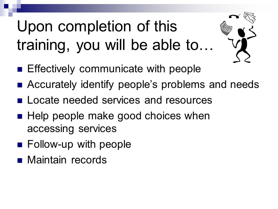 Upon completion of this training, you will be able to… Effectively communicate with people Accurately identify peoples problems and needs Locate needed services and resources Help people make good choices when accessing services Follow-up with people Maintain records