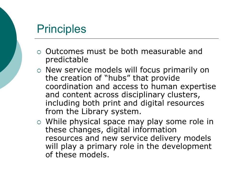 Principles Outcomes must be both measurable and predictable New service models will focus primarily on the creation of hubs that provide coordination and access to human expertise and content across disciplinary clusters, including both print and digital resources from the Library system.