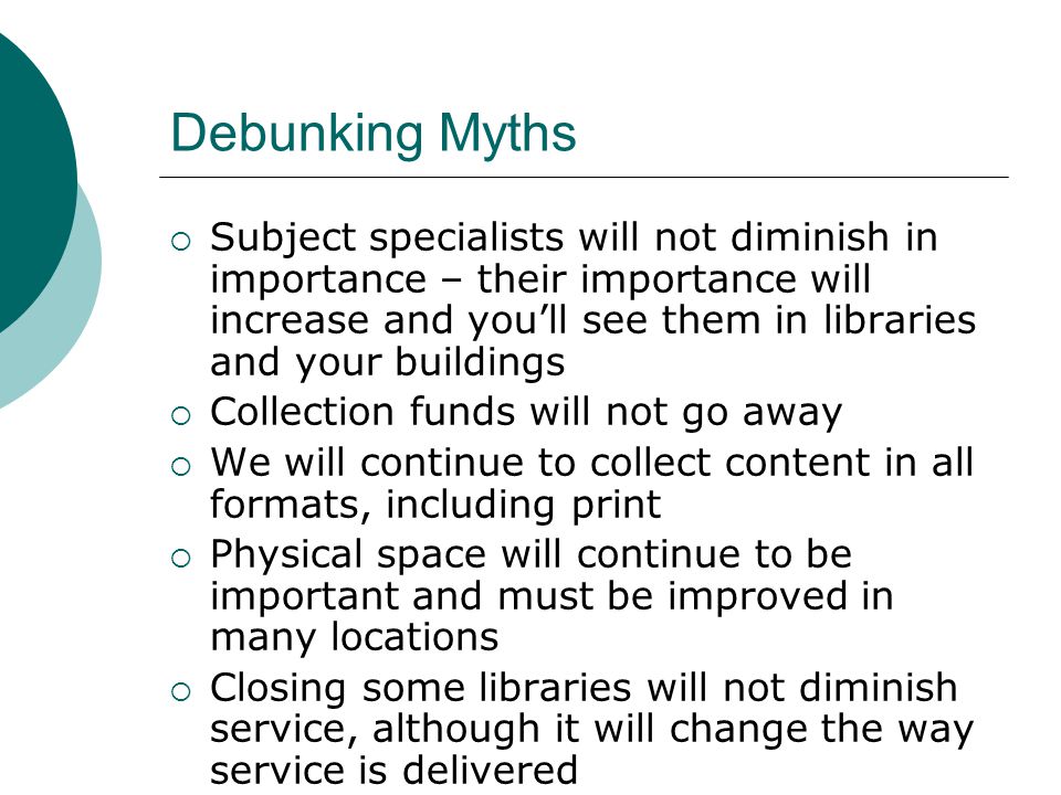 Debunking Myths Subject specialists will not diminish in importance – their importance will increase and youll see them in libraries and your buildings Collection funds will not go away We will continue to collect content in all formats, including print Physical space will continue to be important and must be improved in many locations Closing some libraries will not diminish service, although it will change the way service is delivered