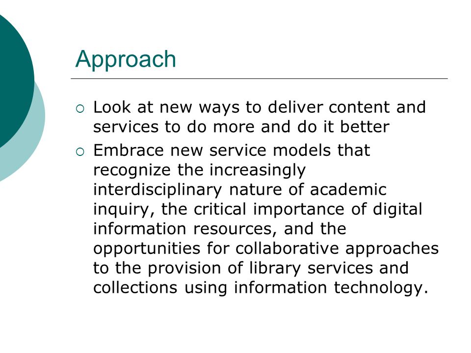 Approach Look at new ways to deliver content and services to do more and do it better Embrace new service models that recognize the increasingly interdisciplinary nature of academic inquiry, the critical importance of digital information resources, and the opportunities for collaborative approaches to the provision of library services and collections using information technology.