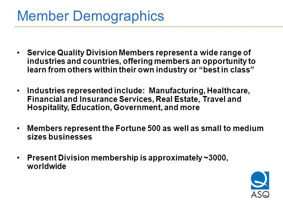 Member Demographics Service Quality Division Members represent a wide range of industries and countries, offering members an opportunity to learn from others within their own industry or best in class Industries represented include: Manufacturing, Healthcare, Financial and Insurance Services, Real Estate, Travel and Hospitality, Education, Government, and more Members represent the Fortune 500 as well as small to medium sizes businesses Present Division membership is approximately ~3000, worldwide