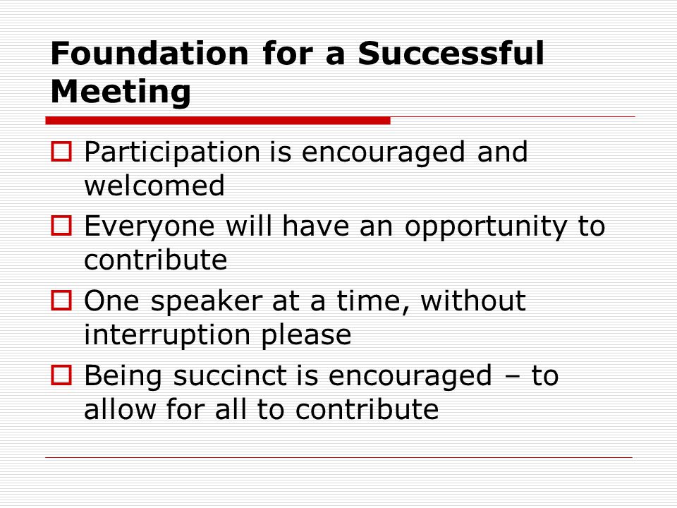 Foundation for a Successful Meeting Participation is encouraged and welcomed Everyone will have an opportunity to contribute One speaker at a time, without interruption please Being succinct is encouraged – to allow for all to contribute