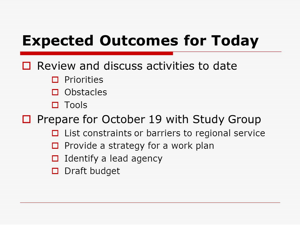 Expected Outcomes for Today Review and discuss activities to date Priorities Obstacles Tools Prepare for October 19 with Study Group List constraints or barriers to regional service Provide a strategy for a work plan Identify a lead agency Draft budget