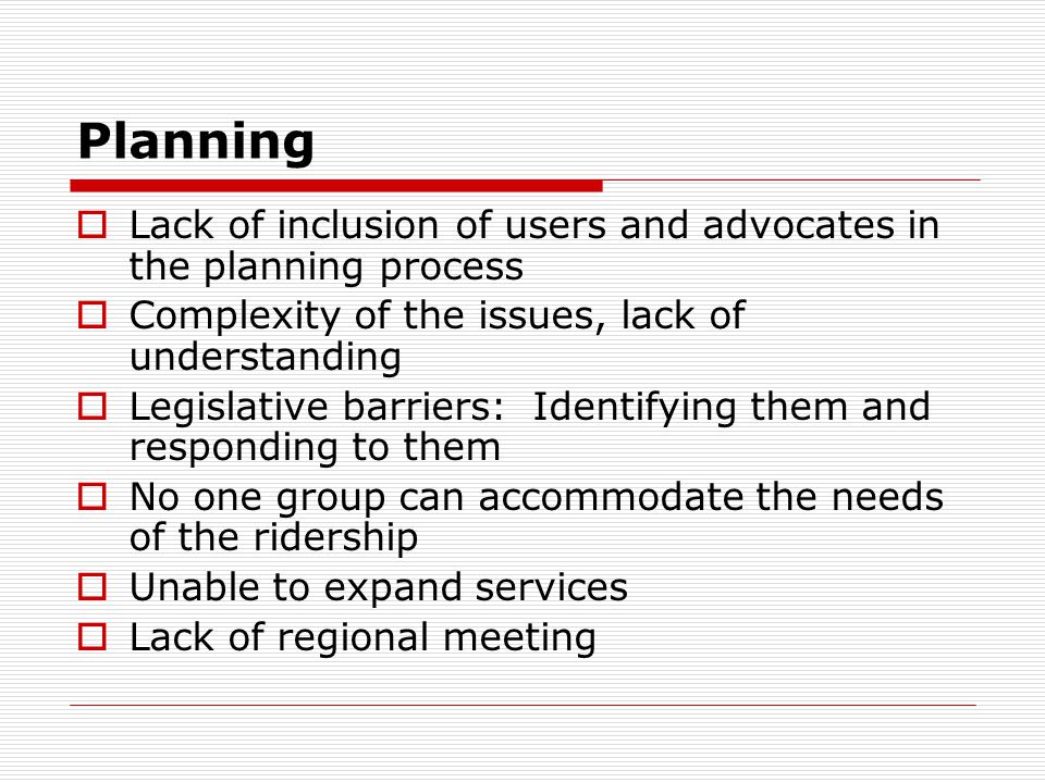 Planning Lack of inclusion of users and advocates in the planning process Complexity of the issues, lack of understanding Legislative barriers: Identifying them and responding to them No one group can accommodate the needs of the ridership Unable to expand services Lack of regional meeting