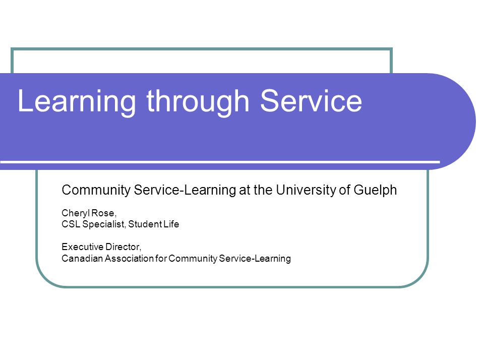 Learning through Service Community Service-Learning at the University of Guelph Cheryl Rose, CSL Specialist, Student Life Executive Director, Canadian Association for Community Service-Learning