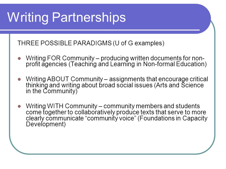 Writing Partnerships THREE POSSIBLE PARADIGMS (U of G examples) Writing FOR Community – producing written documents for non- profit agencies (Teaching and Learning in Non-formal Education) Writing ABOUT Community – assignments that encourage critical thinking and writing about broad social issues (Arts and Science in the Community) Writing WITH Community – community members and students come together to collaboratively produce texts that serve to more clearly communicate community voice (Foundations in Capacity Development)
