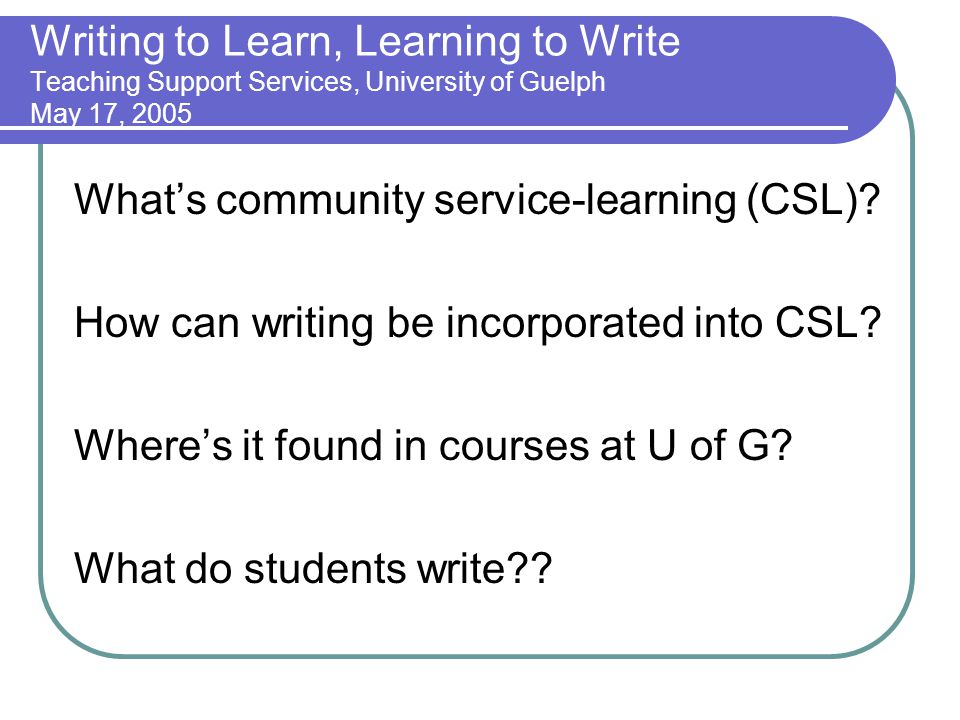 Writing to Learn, Learning to Write Teaching Support Services, University of Guelph May 17, 2005 Whats community service-learning (CSL).