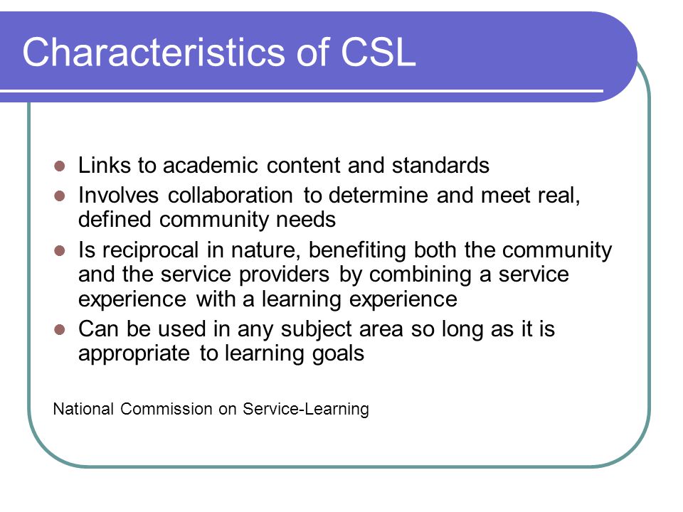 Characteristics of CSL Links to academic content and standards Involves collaboration to determine and meet real, defined community needs Is reciprocal in nature, benefiting both the community and the service providers by combining a service experience with a learning experience Can be used in any subject area so long as it is appropriate to learning goals National Commission on Service-Learning