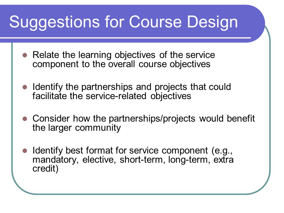 Suggestions for Course Design Relate the learning objectives of the service component to the overall course objectives Identify the partnerships and projects that could facilitate the service-related objectives Consider how the partnerships/projects would benefit the larger community Identify best format for service component (e.g., mandatory, elective, short-term, long-term, extra credit)