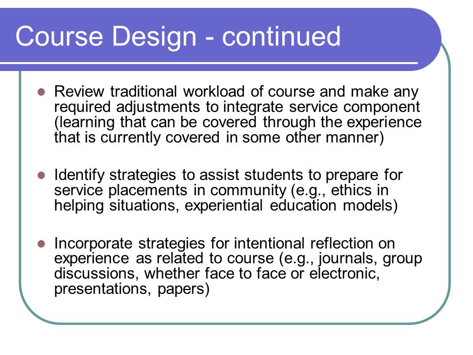 Course Design - continued Review traditional workload of course and make any required adjustments to integrate service component (learning that can be covered through the experience that is currently covered in some other manner) Identify strategies to assist students to prepare for service placements in community (e.g., ethics in helping situations, experiential education models) Incorporate strategies for intentional reflection on experience as related to course (e.g., journals, group discussions, whether face to face or electronic, presentations, papers)