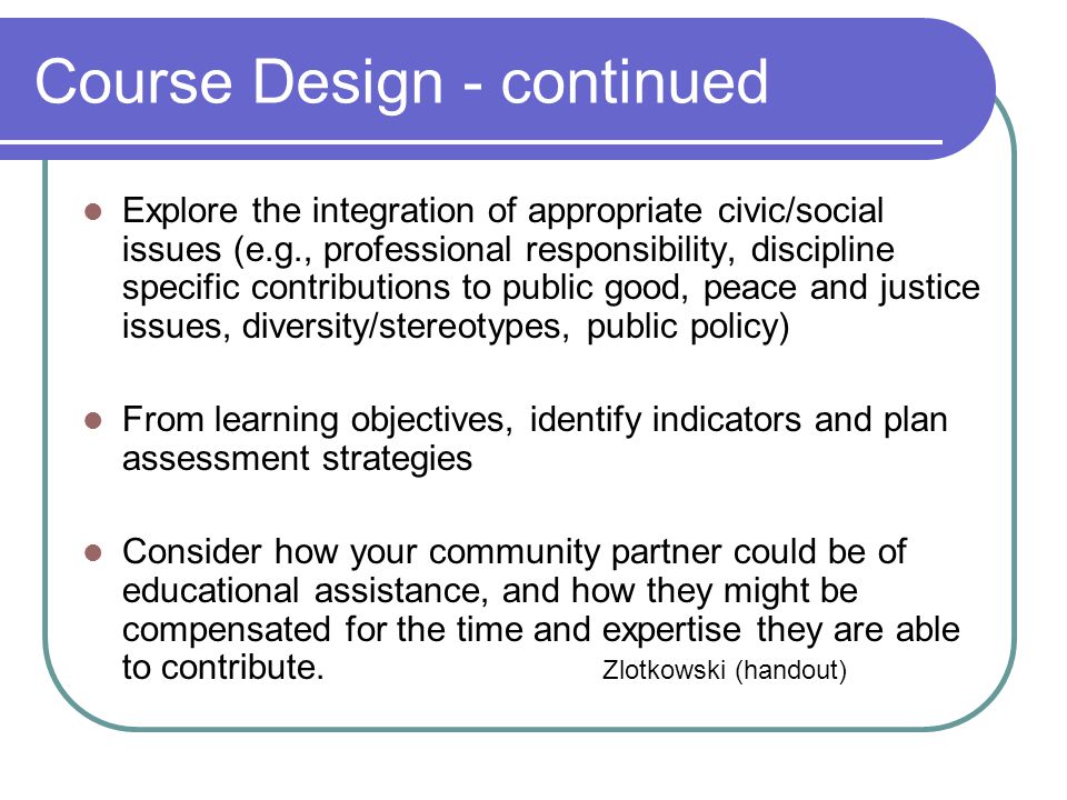 Course Design - continued Explore the integration of appropriate civic/social issues (e.g., professional responsibility, discipline specific contributions to public good, peace and justice issues, diversity/stereotypes, public policy) From learning objectives, identify indicators and plan assessment strategies Consider how your community partner could be of educational assistance, and how they might be compensated for the time and expertise they are able to contribute.