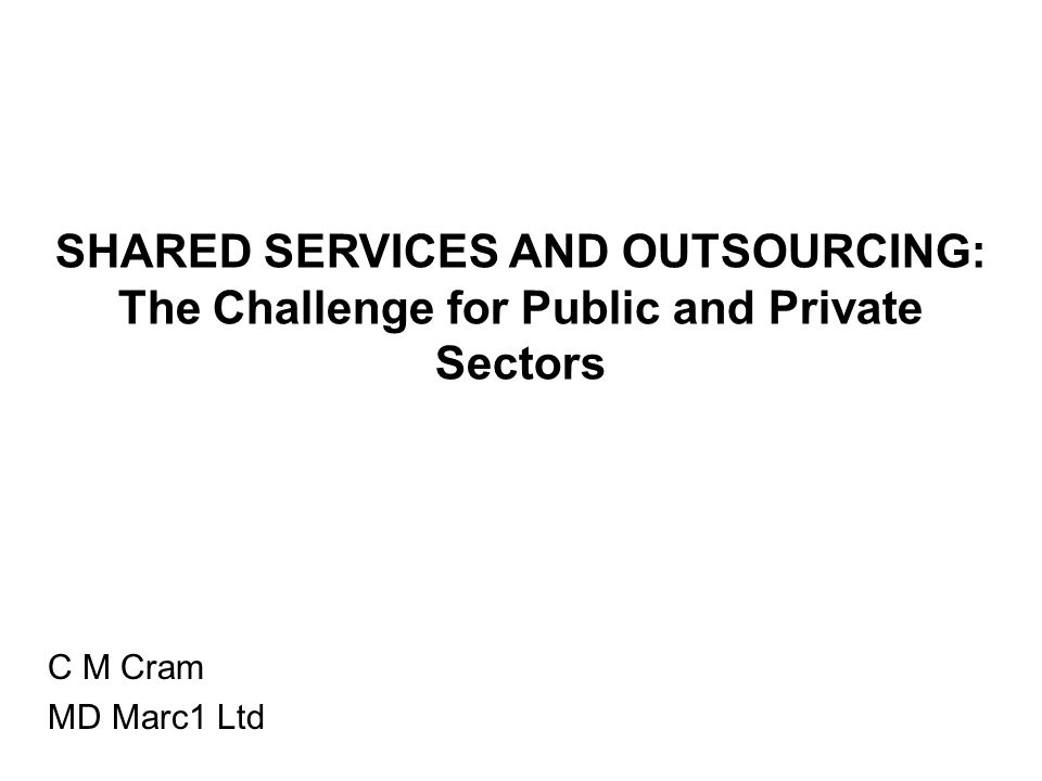 SHARED SERVICES AND OUTSOURCING: The Challenge for Public and Private Sectors C M Cram MD Marc1 Ltd