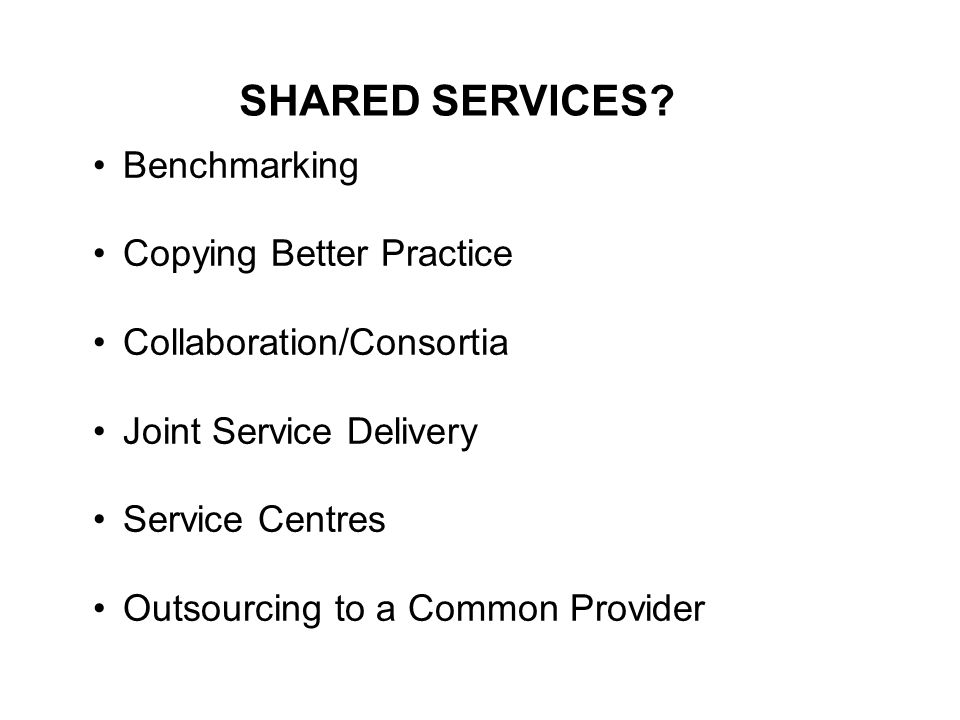 Benchmarking Copying Better Practice Collaboration/Consortia Joint Service Delivery Service Centres Outsourcing to a Common Provider SHARED SERVICES