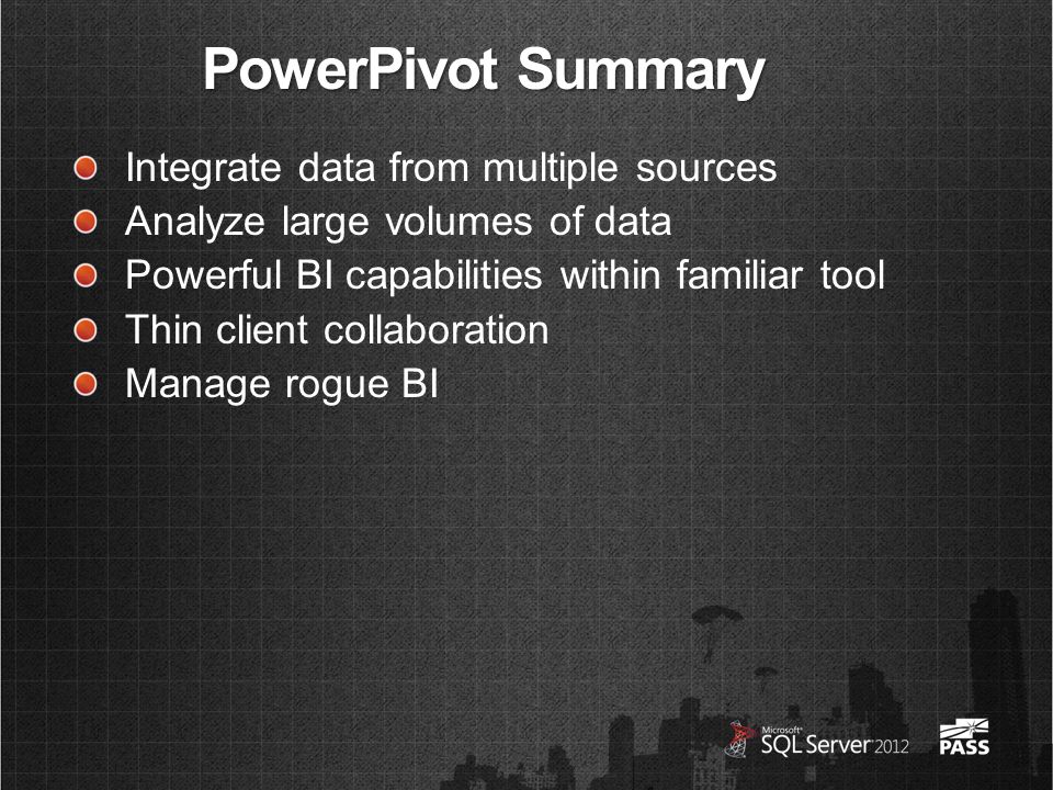 PowerPivot Summary Integrate data from multiple sources Analyze large volumes of data Powerful BI capabilities within familiar tool Thin client collaboration Manage rogue BI