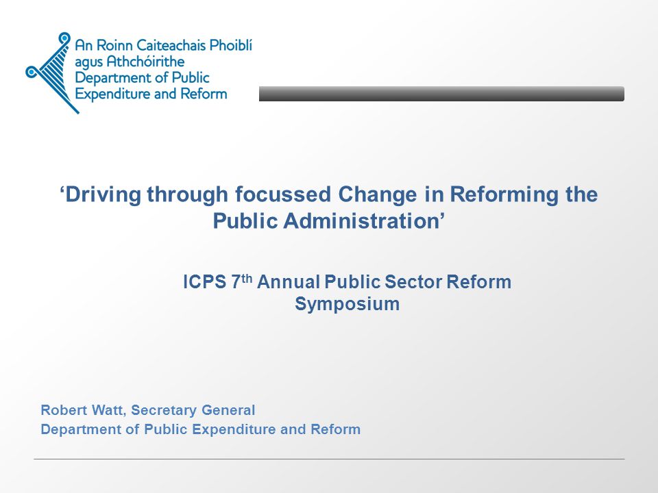 Driving through focussed Change in Reforming the Public Administration Robert Watt, Secretary General Department of Public Expenditure and Reform ICPS 7 th Annual Public Sector Reform Symposium
