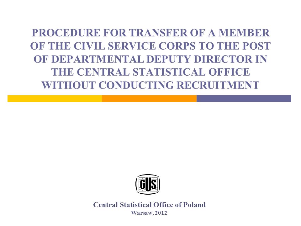 PROCEDURE FOR TRANSFER OF A MEMBER OF THE CIVIL SERVICE CORPS TO THE POST OF DEPARTMENTAL DEPUTY DIRECTOR IN THE CENTRAL STATISTICAL OFFICE WITHOUT CONDUCTING RECRUITMENT Central Statistical Office of Poland Warsaw, 2012