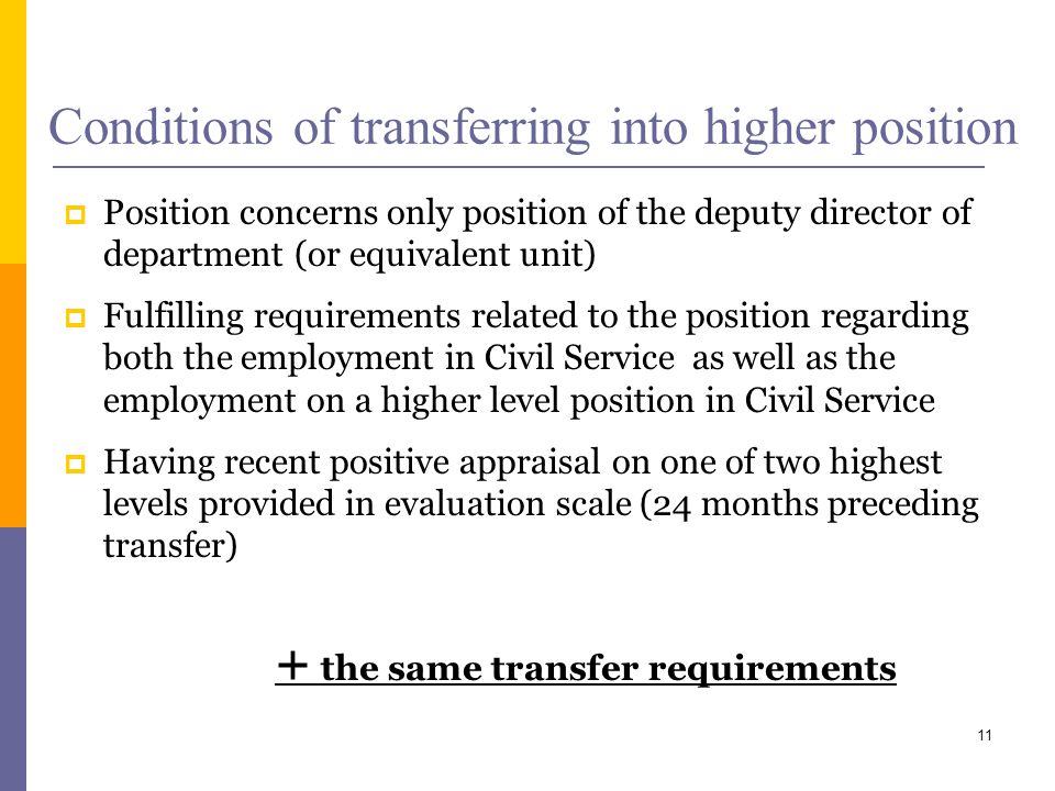 Conditions of transferring into higher position Position concerns only position of the deputy director of department (or equivalent unit) Fulfilling requirements related to the position regarding both the employment in Civil Service as well as the employment on a higher level position in Civil Service Having recent positive appraisal on one of two highest levels provided in evaluation scale (24 months preceding transfer) + the same transfer requirements 11