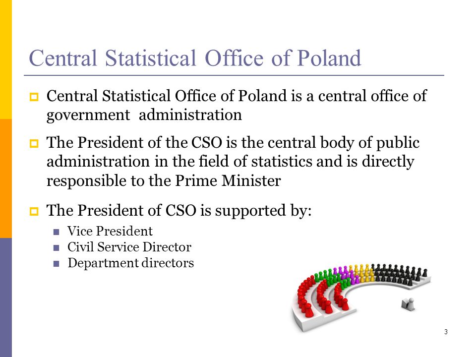 Central Statistical Office of Poland Central Statistical Office of Poland is a central office of government administration The President of the CSO is the central body of public administration in the field of statistics and is directly responsible to the Prime Minister The President of CSO is supported by: Vice President Civil Service Director Department directors 3