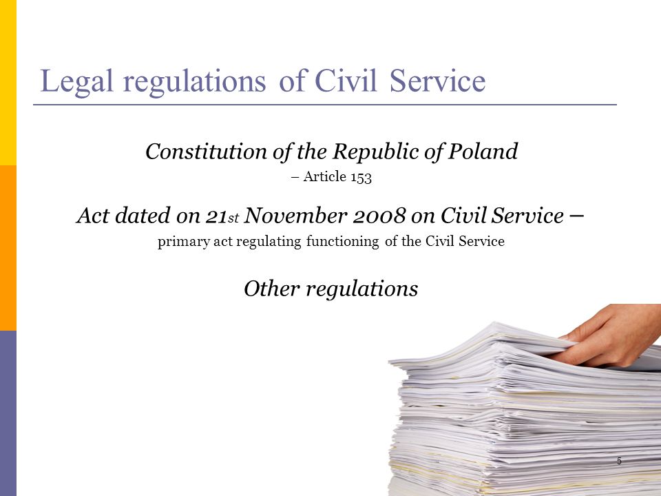 Legal regulations of Civil Service Constitution of the Republic of Poland – Article 153 Act dated on 21 st November 2008 on Civil Service – primary act regulating functioning of the Civil Service Other regulations 5