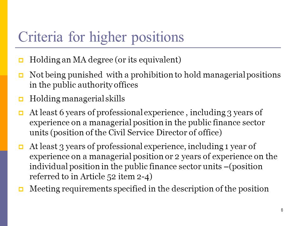 Criteria for higher positions Holding an MA degree (or its equivalent) Not being punished with a prohibition to hold managerial positions in the public authority offices Holding managerial skills At least 6 years of professional experience, including 3 years of experience on a managerial position in the public finance sector units (position of the Civil Service Director of office) At least 3 years of professional experience, including 1 year of experience on a managerial position or 2 years of experience on the individual position in the public finance sector units –(position referred to in Article 52 item 2-4) Meeting requirements specified in the description of the position 8