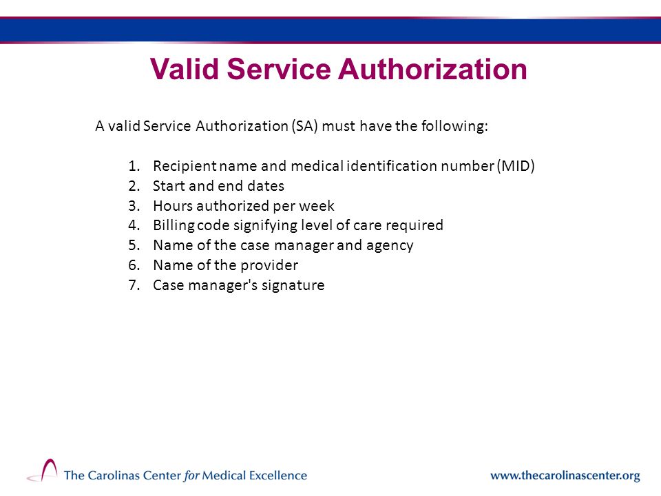 Valid Service Authorization A valid Service Authorization (SA) must have the following: 1.Recipient name and medical identification number (MID) 2.Start and end dates 3.Hours authorized per week 4.Billing code signifying level of care required 5.Name of the case manager and agency 6.Name of the provider 7.Case manager s signature