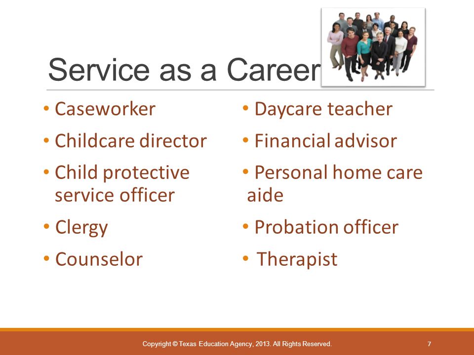 Service as a Career Caseworker Childcare director Child protective service officer Clergy Counselor Daycare teacher Financial advisor Personal home care aide Probation officer Therapist Copyright © Texas Education Agency, 2013.